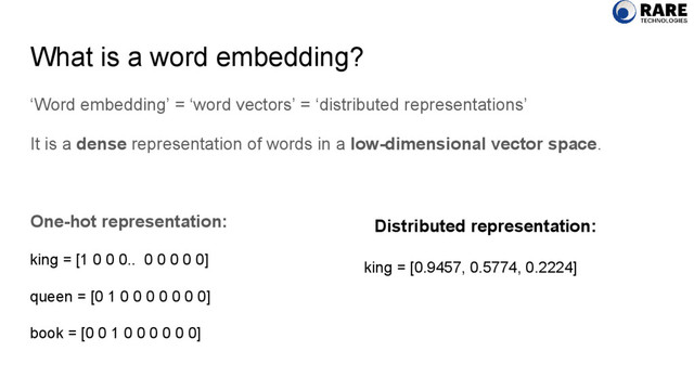 What is a word embedding?
‘Word embedding’ = ‘word vectors’ = ‘distributed representations’
It is a dense representation of words in a low-dimensional vector space.
One-hot representation:
king = [1 0 0 0.. 0 0 0 0 0]
queen = [0 1 0 0 0 0 0 0 0]
book = [0 0 1 0 0 0 0 0 0]
king = [0.9457, 0.5774, 0.2224]
Distributed representation:
