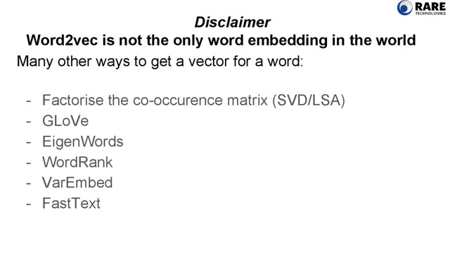 Many other ways to get a vector for a word:
- Factorise the co-occurence matrix (SVD/LSA)
- GLoVe
- EigenWords
- WordRank
- VarEmbed
- FastText
Disclaimer
Word2vec is not the only word embedding in the world
