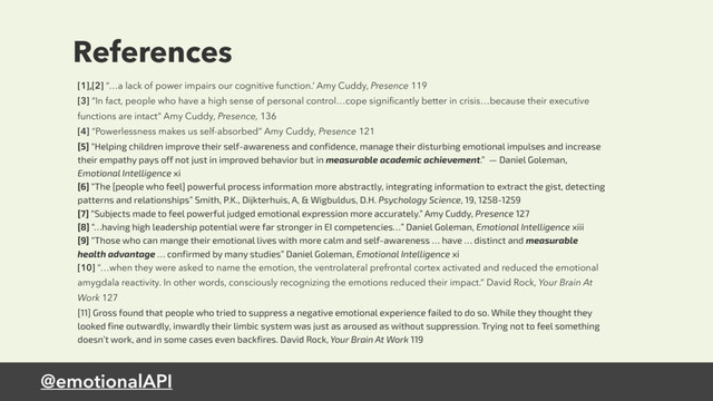 @emotionalAPI
References
[1],[2] “…a lack of power impairs our cognitive function.’ Amy Cuddy, Presence 119
[3] “In fact, people who have a high sense of personal control…cope signiﬁcantly better in crisis…because their executive
functions are intact” Amy Cuddy, Presence, 136
[4] “Powerlessness makes us self-absorbed” Amy Cuddy, Presence 121
[5] “Helping children improve their self-awareness and confidence, manage their disturbing emotional impulses and increase
their empathy pays off not just in improved behavior but in measurable academic achievement.” — Daniel Goleman,
Emotional Intelligence xi
[6] “The [people who feel] powerful process information more abstractly, integrating information to extract the gist, detecting
patterns and relationships” Smith, P.K., Dijkterhuis, A, & Wigbuldus, D.H. Psychology Science, 19, 1258-1259
[7] “Subjects made to feel powerful judged emotional expression more accurately.” Amy Cuddy, Presence 127
[8] “…having high leadership potential were far stronger in EI competencies…” Daniel Goleman, Emotional Intelligence xiii
[9] “Those who can mange their emotional lives with more calm and self-awareness … have … distinct and measurable
health advantage … confirmed by many studies” Daniel Goleman, Emotional Intelligence xi
[10] “…when they were asked to name the emotion, the ventrolateral prefrontal cortex activated and reduced the emotional
amygdala reactivity. In other words, consciously recognizing the emotions reduced their impact.” David Rock, Your Brain At
Work 127
[11] Gross found that people who tried to suppress a negative emotional experience failed to do so. While they thought they
looked fine outwardly, inwardly their limbic system was just as aroused as without suppression. Trying not to feel something
doesn’t work, and in some cases even backfires. David Rock, Your Brain At Work 119
