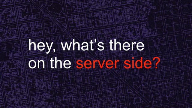 hey, what’s there
on the server side?
