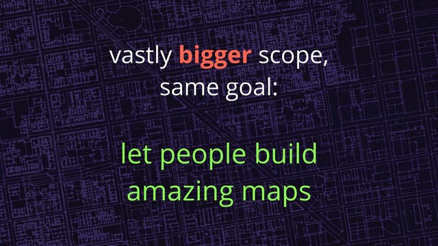 vastly bigger scope,
same goal:
let people build
amazing maps
