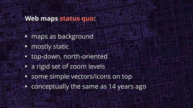 • maps as background
• mostly static
• top-down, north-oriented
• a rigid set of zoom levels
• some simple vectors/icons on top
• conceptually the same as 14 years ago
Web maps status quo:
