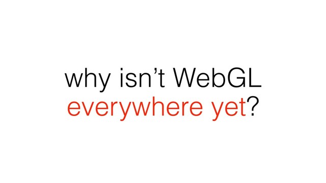 why isn’t WebGL
everywhere yet?
