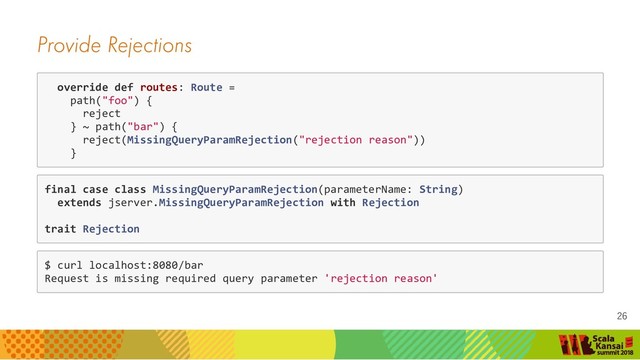 Provide Rejections
override def routes: Route =
path("foo") {
reject
} ~ path("bar") {
reject(MissingQueryParamRejection("rejection reason"))
}
final case class MissingQueryParamRejection(parameterName: String)
extends jserver.MissingQueryParamRejection with Rejection
trait Rejection
$ curl localhost:8080/bar
Request is missing required query parameter 'rejection reason'
26
