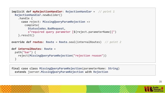 implicit def myRejectionHandler: RejectionHandler = // point 1
RejectionHandler.newBuilder()
.handle {
case reject: MissingQueryParamRejection =>
complete(
StatusCodes.BadRequest,
s"required query parameter [${reject.parameterName}]")
}.result()
override def routes: Route = Route.seal(internalRoutes) // point 2
def internalRoutes: Route =
path("bar") {
reject(MissingQueryParamRejection("rejection reason"))
}
final case class MissingQueryParamRejection(parameterName: String)
extends jserver.MissingQueryParamRejection with Rejection
28

