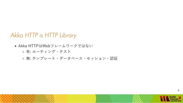 Akka HTTP is HTTP Library
Akka HTTPはWebフレームワークではない
有: ルーティング・テスト
無: テンプレート・データベース・セッション・認証
6
