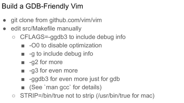 Build a GDB-Friendly Vim
● git clone from github.com/vim/vim
● edit src/Makefile manually
○ CFLAGS=-ggdb3 to include debug info
■ -O0 to disable optimization
■ -g to include debug info
■ -g2 for more
■ -g3 for even more
■ -ggdb3 for even more just for gdb
■ (See `man gcc` for details)
○ STRIP=/bin/true not to strip (/usr/bin/true for mac)
