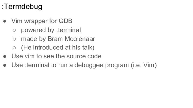 :Termdebug
● Vim wrapper for GDB
○ powered by :terminal
○ made by Bram Moolenaar
○ (He introduced at his talk)
● Use vim to see the source code
● Use :terminal to run a debuggee program (i.e. Vim)
