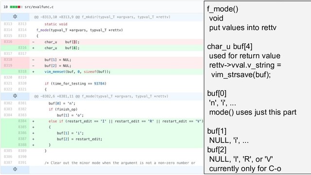f_mode()
void
put values into rettv
char_u buf[4]
used for return value
rettv->vval.v_string =
vim_strsave(buf);
buf[0]
'n', 'i', ...
mode() uses just this part
buf[1]
NULL, 'i', ...
buf[2]
NULL, 'I', 'R', or 'V'
currently only for C-o
