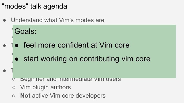 "modes" talk agenda
● Understand what Vim's modes are
○ by the specification and implementation
○ Introduce how they are and how they work
● Tools I use today
○ GDB
○ termdebug.vim (built-in plugin)
● Target audience
○ Beginner and intermediate Vim users
○ Vim plugin authors
○ Not active Vim core developers
Goals:
● feel more confident at Vim core
● start working on contributing vim core
