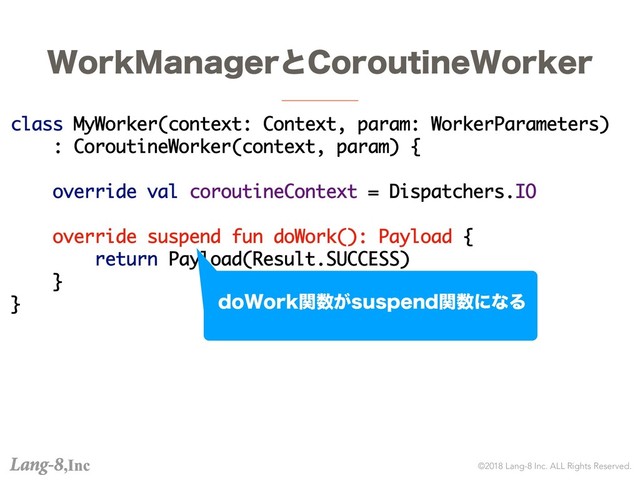 ©2018 Lang-8 Inc. ALL Rights Reserved.
8PSL.BOBHFSͱ$PSPVUJOF8PSLFS
class MyWorker(context: Context, param: WorkerParameters)
: CoroutineWorker(context, param) {
override val coroutineContext = Dispatchers.IO
override suspend fun doWork(): Payload {
return Payload(Result.SUCCESS)
}
} EP8PSLؔ਺͕TVTQFOEؔ਺ʹͳΔ
