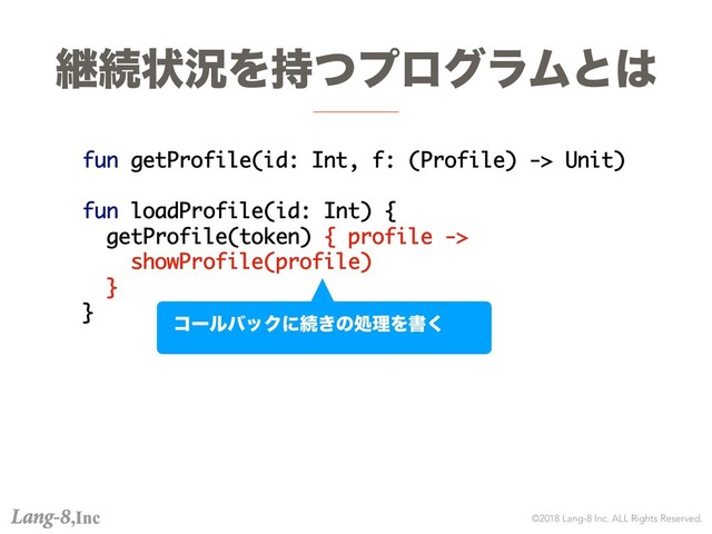 ©2018 Lang-8 Inc. ALL Rights Reserved.
ܧଓঢ়گΛ࣋ͭϓϩάϥϜͱ͸
fun getProfile(id: Int, f: (Profile) -> Unit)
fun loadProfile(id: Int) {
getProfile(token) { profile ->
showProfile(profile)
}
}
ίʔϧόοΫʹଓ͖ͷॲཧΛॻ͘
