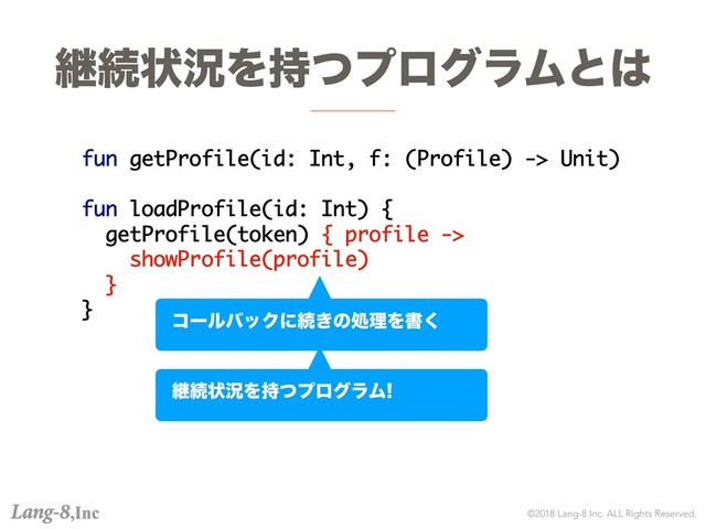 ©2018 Lang-8 Inc. ALL Rights Reserved.
ܧଓঢ়گΛ࣋ͭϓϩάϥϜͱ͸
fun getProfile(id: Int, f: (Profile) -> Unit)
fun loadProfile(id: Int) {
getProfile(token) { profile ->
showProfile(profile)
}
}
ίʔϧόοΫʹଓ͖ͷॲཧΛॻ͘
ܧଓঢ়گΛ࣋ͭϓϩάϥϜ
