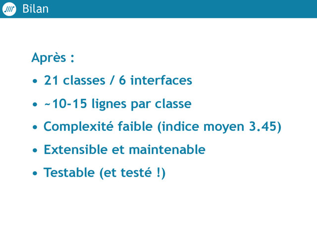 Bilan
Après :
• 21 classes / 6 interfaces
• ~10-15 lignes par classe
• Complexité faible (indice moyen 3.45)
• Extensible et maintenable
• Testable (et testé !)
