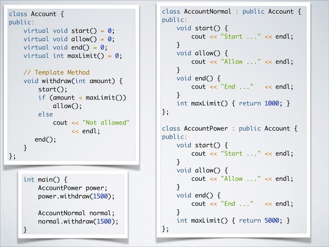 class Account {
public:
virtual void start() = 0;
virtual void allow() = 0;
virtual void end() = 0;
virtual int maxLimit() = 0;
// Template Method
void withdraw(int amount) {
start();
if (amount < maxLimit())
allow();
else
cout << "Not allowed"
<< endl;
end();
}
};
class AccountNormal : public Account {
public:
void start() {
cout << "Start ..." << endl;
}
void allow() {
cout << "Allow ..." << endl;
}
void end() {
cout << "End ..." << endl;
}
int maxLimit() { return 1000; }
};
class AccountPower : public Account {
public:
void start() {
cout << "Start ..." << endl;
}
void allow() {
cout << "Allow ..." << endl;
}
void end() {
cout << "End ..." << endl;
}
int maxLimit() { return 5000; }
};
int main() {
AccountPower power;
power.withdraw(1500);
AccountNormal normal;
normal.withdraw(1500);
}
