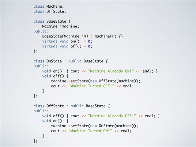 class Machine;
class OffState;
class BaseState {
Machine *machine;
public:
BaseState(Machine *m) : machine(m) {}
virtual void on() = 0;
virtual void off() = 0;
};
class OnState : public BaseState {
public:
void on() { cout << "Machine Already ON!" << endl; }
void off() {
machine->setState(new OffState(machine));
cout << "Machine Turned OFF!" << endl;
}
};
class OffState : public BaseState {
public:
void off() { cout << "Machine Already OFF!" << endl; }
void on() {
machine->setState(new OnState(machine));
cout << "Machine Turned ON!" << endl;
}
};

