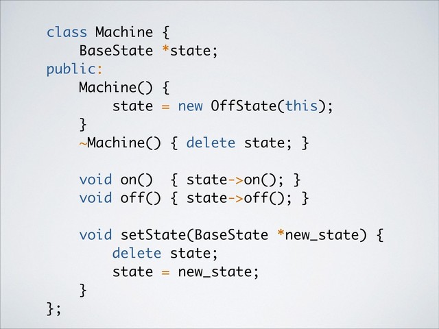 class Machine {
BaseState *state;
public:
Machine() {
state = new OffState(this);
}
~Machine() { delete state; }
void on() { state->on(); }
void off() { state->off(); }
void setState(BaseState *new_state) {
delete state;
state = new_state;
}
};
