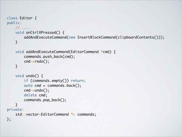 class Editor {
public:
// ....
void onCtrlVPressed() {
addAndExecuteCommand(new InsertBlockCommand(clipboardContents()));
}
void addAndExecuteCommand(EditorCommand *cmd) {
commands.push_back(cmd);
cmd->redo();
}
void undo() {
if (commands.empty()) return;
auto cmd = commands.back();
cmd->undo();
delete cmd;
commands.pop_back();
}
private:
std::vector commands;
};

