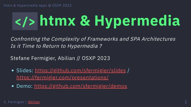 > htmx & Hypermedia
Confronting the Complexity of Frameworks and SPA Architectures
Is it Time to Return to Hypermedia ?
Stefane Fermigier, Abilian // OSXP 2023
Slides: https://github.com/sfermigier/slides /
https://fermigier.com/presentations/
Demo: https://github.com/sfermigier/demos
htmx & Hypermedia apps @ OSXP 2023
S. Fermigier / Abilian 1
