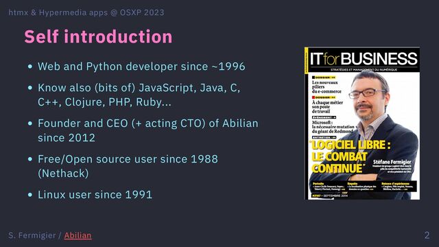 Self introduction
Web and Python developer since ~1996
Know also (bits of) JavaScript, Java, C,
C++, Clojure, PHP, Ruby...
Founder and CEO (+ acting CTO) of Abilian
since 2012
Free/Open source user since 1988
(Nethack)
Linux user since 1991
htmx & Hypermedia apps @ OSXP 2023
S. Fermigier / Abilian 2

