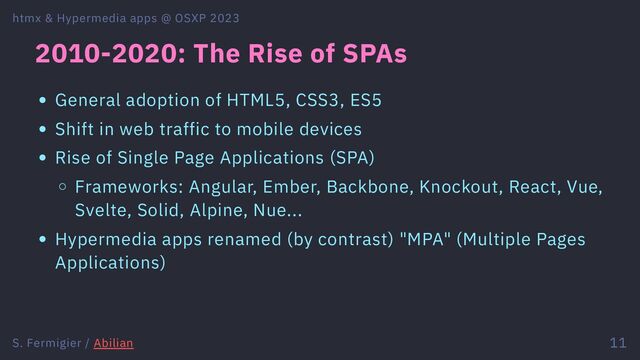 2010-2020: The Rise of SPAs
General adoption of HTML5, CSS3, ES5
Shift in web traffic to mobile devices
Rise of Single Page Applications (SPA)
Frameworks: Angular, Ember, Backbone, Knockout, React, Vue,
Svelte, Solid, Alpine, Nue...
Hypermedia apps renamed (by contrast) "MPA" (Multiple Pages
Applications)
htmx & Hypermedia apps @ OSXP 2023
S. Fermigier / Abilian 11
