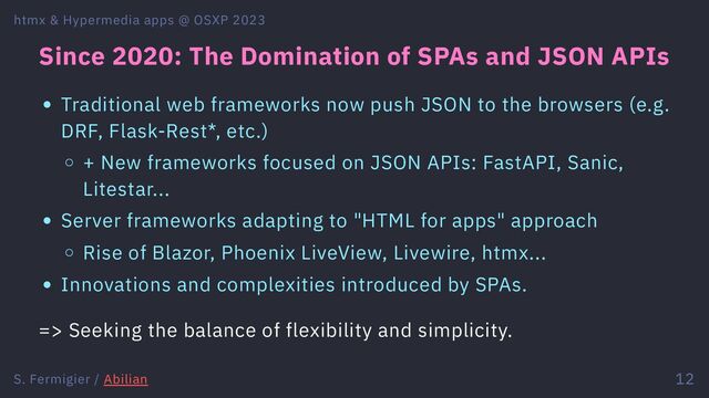 Since 2020: The Domination of SPAs and JSON APIs
Traditional web frameworks now push JSON to the browsers (e.g.
DRF, Flask-Rest*, etc.)
+ New frameworks focused on JSON APIs: FastAPI, Sanic,
Litestar...
Server frameworks adapting to "HTML for apps" approach
Rise of Blazor, Phoenix LiveView, Livewire, htmx...
Innovations and complexities introduced by SPAs.
=> Seeking the balance of flexibility and simplicity.
htmx & Hypermedia apps @ OSXP 2023
S. Fermigier / Abilian 12
