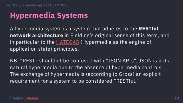 Hypermedia Systems
A hypermedia system is a system that adheres to the RESTful
network architecture in Fielding’s original sense of this term, and
in particular to the HATEOAS (Hypermedia as the engine of
application state) principles.
NB: “REST” shouldn't be confused with "JSON APIs". JSON is not a
natural hypermedia due to the absence of hypermedia controls.
The exchange of hypermedia is (according to Gross) an explicit
requirement for a system to be considered “RESTful.”
htmx & Hypermedia apps @ OSXP 2023
S. Fermigier / Abilian 14
