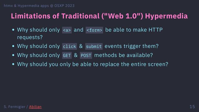 Limitations of Traditional ("Web 1.0") Hypermedia
Why should only <a> and  be able to make HTTP
requests?
Why should only click & submit events trigger them?
Why should only GET & POST methods be available?
Why should you only be able to replace the entire screen?
htmx & Hypermedia apps @ OSXP 2023
S. Fermigier / Abilian 15
</a>