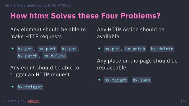 How htmx Solves these Four Problems?
Any element should be able to
make HTTP requests
hx-get , hx-post , hx-put ,
hx-patch , hx-delete
Any event should be able to
trigger an HTTP request
hx-trigger
Any HTTP Action should be
available
hx-put , hx-patch , hx-delete
Any place on the page should be
replaceable
hx-target , hx-swap
htmx & Hypermedia apps @ OSXP 2023
S. Fermigier / Abilian 16
