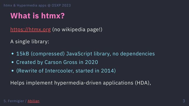 What is htmx?
https://htmx.org (no wikipedia page!)
A single library:
15kB (compressed) JavaScript library, no dependencies
Created by Carson Gross in 2020
(Rewrite of Intercooler, started in 2014)
Helps implement hypermedia-driven applications (HDA),
htmx & Hypermedia apps @ OSXP 2023
S. Fermigier / Abilian 3
