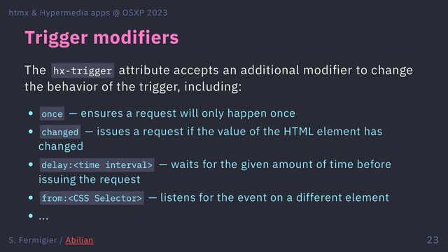 Trigger modifiers
The hx-trigger attribute accepts an additional modifier to change
the behavior of the trigger, including:
once — ensures a request will only happen once
changed — issues a request if the value of the HTML element has
changed
delay:<time> — waits for the given amount of time before
issuing the request
from: — listens for the event on a different element
...
htmx & Hypermedia apps @ OSXP 2023
S. Fermigier / Abilian 23
</time>