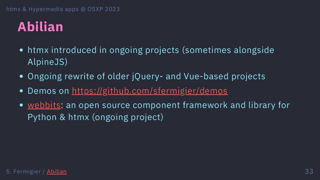 Abilian
htmx introduced in ongoing projects (sometimes alongside
AlpineJS)
Ongoing rewrite of older jQuery- and Vue-based projects
Demos on https://github.com/sfermigier/demos
webbits: an open source component framework and library for
Python & htmx (ongoing project)
htmx & Hypermedia apps @ OSXP 2023
S. Fermigier / Abilian 33
