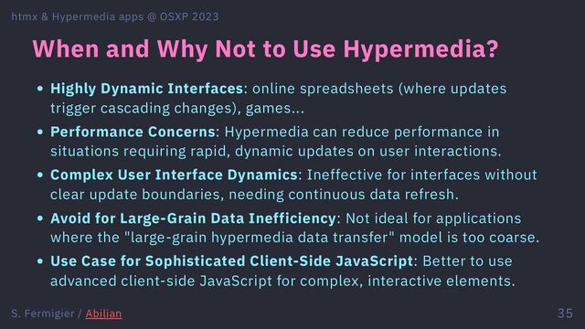 When and Why Not to Use Hypermedia?
Highly Dynamic Interfaces: online spreadsheets (where updates
trigger cascading changes), games...
Performance Concerns: Hypermedia can reduce performance in
situations requiring rapid, dynamic updates on user interactions.
Complex User Interface Dynamics: Ineffective for interfaces without
clear update boundaries, needing continuous data refresh.
Avoid for Large-Grain Data Inefficiency: Not ideal for applications
where the "large-grain hypermedia data transfer" model is too coarse.
Use Case for Sophisticated Client-Side JavaScript: Better to use
advanced client-side JavaScript for complex, interactive elements.
htmx & Hypermedia apps @ OSXP 2023
S. Fermigier / Abilian 35
