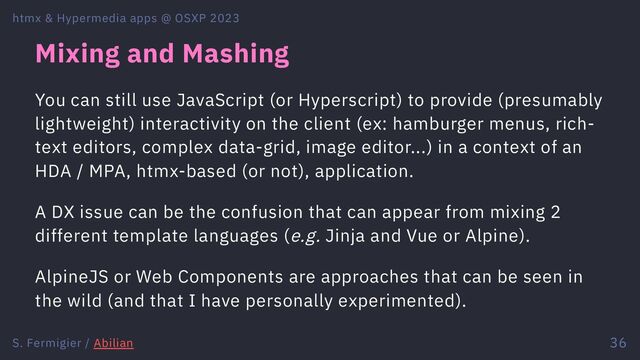 Mixing and Mashing
You can still use JavaScript (or Hyperscript) to provide (presumably
lightweight) interactivity on the client (ex: hamburger menus, rich-
text editors, complex data-grid, image editor...) in a context of an
HDA / MPA, htmx-based (or not), application.
A DX issue can be the confusion that can appear from mixing 2
different template languages (e.g. Jinja and Vue or Alpine).
AlpineJS or Web Components are approaches that can be seen in
the wild (and that I have personally experimented).
htmx & Hypermedia apps @ OSXP 2023
S. Fermigier / Abilian 36
