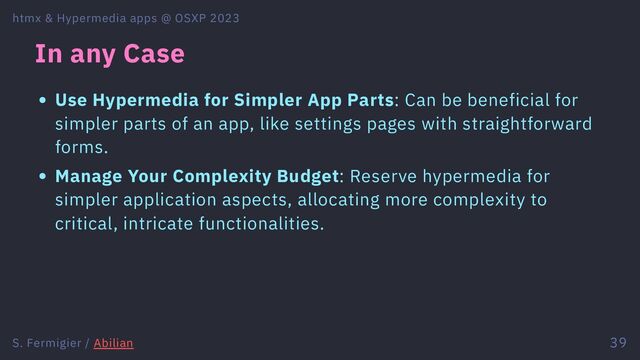 In any Case
Use Hypermedia for Simpler App Parts: Can be beneficial for
simpler parts of an app, like settings pages with straightforward
forms.
Manage Your Complexity Budget: Reserve hypermedia for
simpler application aspects, allocating more complexity to
critical, intricate functionalities.
htmx & Hypermedia apps @ OSXP 2023
S. Fermigier / Abilian 39
