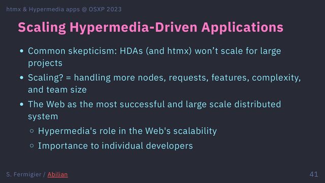 Scaling Hypermedia-Driven Applications
Common skepticism: HDAs (and htmx) won’t scale for large
projects
Scaling? = handling more nodes, requests, features, complexity,
and team size
The Web as the most successful and large scale distributed
system
Hypermedia's role in the Web's scalability
Importance to individual developers
htmx & Hypermedia apps @ OSXP 2023
S. Fermigier / Abilian 41
