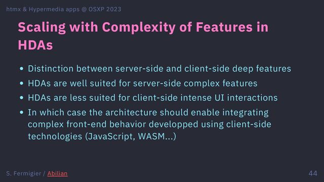Scaling with Complexity of Features in
HDAs
Distinction between server-side and client-side deep features
HDAs are well suited for server-side complex features
HDAs are less suited for client-side intense UI interactions
In which case the architecture should enable integrating
complex front-end behavior developped using client-side
technologies (JavaScript, WASM...)
htmx & Hypermedia apps @ OSXP 2023
S. Fermigier / Abilian 44
