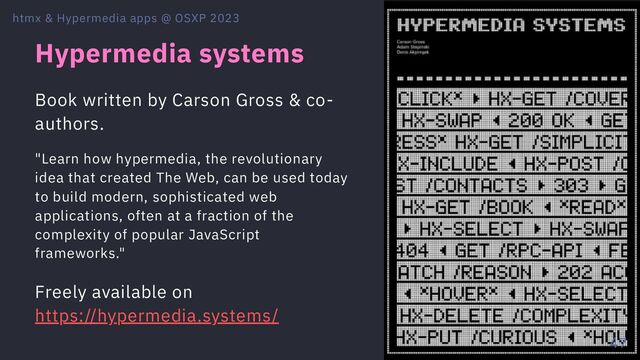 Hypermedia systems
Book written by Carson Gross & co-
authors.
"Learn how hypermedia, the revolutionary
idea that created The Web, can be used today
to build modern, sophisticated web
applications, often at a fraction of the
complexity of popular JavaScript
frameworks."
Freely available on
https://hypermedia.systems/
htmx & Hypermedia apps @ OSXP 2023
47
