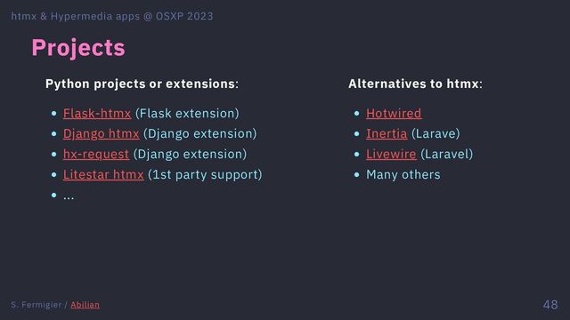 Projects
Python projects or extensions:
Flask-htmx (Flask extension)
Django htmx (Django extension)
hx-request (Django extension)
Litestar htmx (1st party support)
...
Alternatives to htmx:
Hotwired
Inertia (Larave)
Livewire (Laravel)
Many others
htmx & Hypermedia apps @ OSXP 2023
S. Fermigier / Abilian 48
