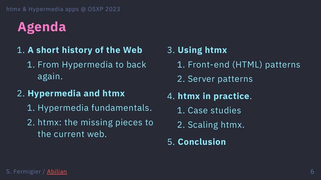 Agenda
1. A short history of the Web
1. From Hypermedia to back
again.
2. Hypermedia and htmx
1. Hypermedia fundamentals.
2. htmx: the missing pieces to
the current web.
3. Using htmx
1. Front-end (HTML) patterns
2. Server patterns
4. htmx in practice.
1. Case studies
2. Scaling htmx.
5. Conclusion
htmx & Hypermedia apps @ OSXP 2023
S. Fermigier / Abilian 6

