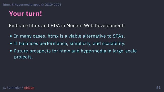 Your turn!
Embrace htmx and HDA in Modern Web Development!
In many cases, htmx is a viable alternative to SPAs.
It balances performance, simplicity, and scalability.
Future prospects for htmx and hypermedia in large-scale
projects.
htmx & Hypermedia apps @ OSXP 2023
S. Fermigier / Abilian 51
