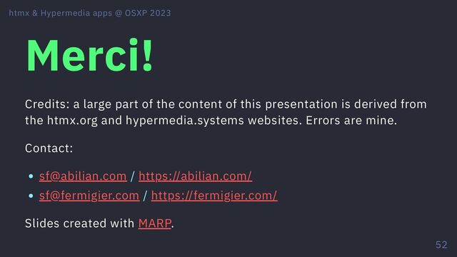 Merci!
Credits: a large part of the content of this presentation is derived from
the htmx.org and hypermedia.systems websites. Errors are mine.
Contact:
sf@abilian.com / https://abilian.com/
sf@fermigier.com / https://fermigier.com/
Slides created with MARP.
htmx & Hypermedia apps @ OSXP 2023
52
