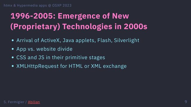 1996-2005: Emergence of New
(Proprietary) Technologies in 2000s
Arrival of ActiveX, Java applets, Flash, Silverlight
App vs. website divide
CSS and JS in their primitive stages
XMLHttpRequest for HTML or XML exchange
htmx & Hypermedia apps @ OSXP 2023
S. Fermigier / Abilian 9
