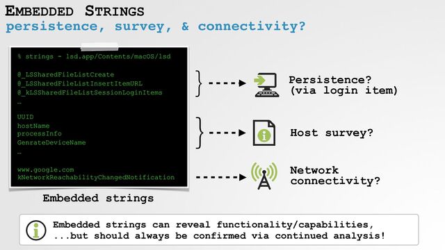 EMBEDDED STRINGS
persistence, survey, & connectivity?
% strings - lsd.app/Contents/macOS/lsd


@_LSSharedFileListCreate


@_LSSharedFileListInsertItemURL


@_kLSSharedFileListSessionLoginItems


…
 
 
UUID


hostName
 
processInfo


GenrateDeviceName


…


www.google.com
 
kNetworkReachabilityChangedNotification
}
Persistence?
 
(via login item)
}
Host survey?
Network
connectivity?
Embedded strings can reveal functionality/capabilities,
 
...but should always be confirmed via continued analysis!
Embedded strings
