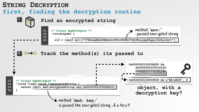 STRING DECRYPTION
first, finding the decryption routine
Find an encrypted string
/* @class AppDelegate */
 
-(void)mydel {
 
...
 
r13 = [self env:@"Y7BSwaQM4w5NEdL6+XT8c3PGW107bPJRrxjmp84gxu/SzOniCw=="];
01


02


03


04
 
Track the method(s) its passed to
/* @class AppDelegate */
 
-(void *)env:(void *)encryptedString {
 
return [dyli ded:encryptedString key:0x000000010000b850];
 
}
01


02


03


04
 
0x000000010000b850 dq
 
0x00000001000141a0,
 
0x00000000000007d0,
 
0x0000000100009528,
 
 
0x0000000100009528 dw u”Ã#(&KłŽ”, 0
method: "env:"
 
...passed encrypted string
object, with a
decryption key?
method: "ded: key:"
 
is passed the encrypted string ...& a key !?
