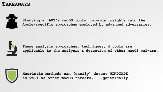 TAKEAWAYS
Studying an APT's macOS tools, provide insights into the
Apple-specific approaches employed by advanced adversaries.
These analysis approaches, techniques, & tools are
 
applicable to the analysis & detection of other macOS malware.
Heuristic methods can (easily) detect WINDTAPE,
 
as well as other macOS threats, ...generically!

