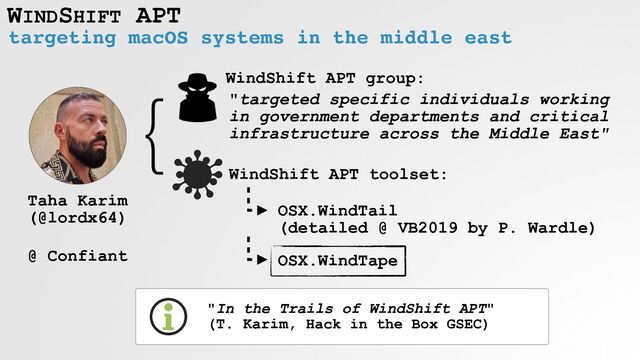 WINDSHIFT APT
targeting macOS systems in the middle east
"In the Trails of WindShift APT"
 
(T. Karim, Hack in the Box GSEC)
Taha Karim
 
(@lordx64)


 
@ Confiant
WindShift APT group:
"targeted specific individuals working
in government departments and critical
infrastructure across the Middle East"
}
WindShift APT toolset:
OSX.WindTail
 
(detailed @ VB2019 by P. Wardle)
OSX.WindTape
