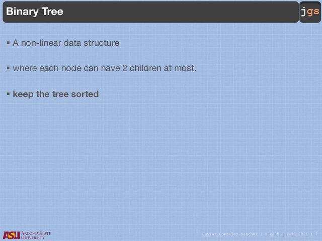 Javier Gonzalez-Sanchez | CSE205 | Fall 2021 | 7
jgs
Binary Tree
§ A non-linear data structure
§ where each node can have 2 children at most.
§ keep the tree sorted
