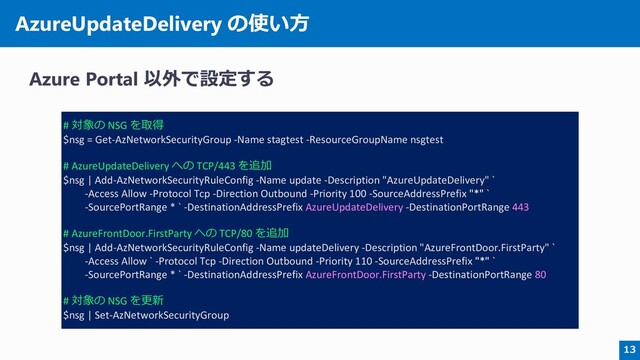 AzureUpdateDelivery の使い方
Azure Portal 以外で設定する
13
# 対象の NSG を取得
$nsg = Get-AzNetworkSecurityGroup -Name stagtest -ResourceGroupName nsgtest
# AzureUpdateDelivery への TCP/443 を追加
$nsg | Add-AzNetworkSecurityRuleConfig -Name update -Description "AzureUpdateDelivery" `
-Access Allow -Protocol Tcp -Direction Outbound -Priority 100 -SourceAddressPrefix "*" `
-SourcePortRange * ` -DestinationAddressPrefix AzureUpdateDelivery -DestinationPortRange 443
# AzureFrontDoor.FirstParty への TCP/80 を追加
$nsg | Add-AzNetworkSecurityRuleConfig -Name updateDelivery -Description "AzureFrontDoor.FirstParty" `
-Access Allow ` -Protocol Tcp -Direction Outbound -Priority 110 -SourceAddressPrefix "*" `
-SourcePortRange * ` -DestinationAddressPrefix AzureFrontDoor.FirstParty -DestinationPortRange 80
# 対象の NSG を更新
$nsg | Set-AzNetworkSecurityGroup

