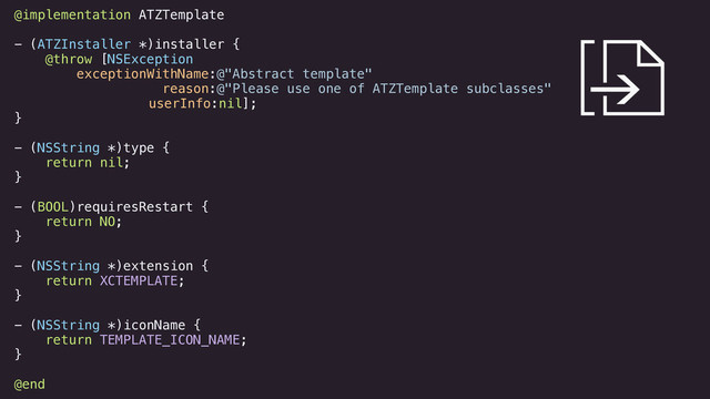 @implementation ATZTemplate
!
- (ATZInstaller *)installer {
@throw [NSException
exceptionWithName:@"Abstract template"
reason:@"Please use one of ATZTemplate subclasses"
userInfo:nil];
}
!
- (NSString *)type {
return nil;
}
!
- (BOOL)requiresRestart {
return NO;
}
!
- (NSString *)extension {
return XCTEMPLATE;
}
!
- (NSString *)iconName {
return TEMPLATE_ICON_NAME;
}
!
@end
